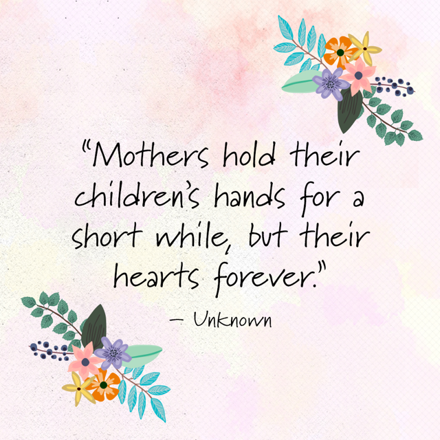 Mothers hold their children's hands for a short while, but their hearts forever.